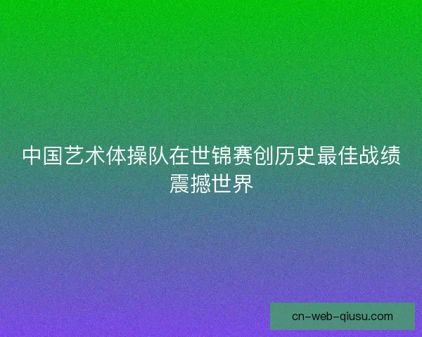 中国艺术体操队在世锦赛创历史最佳战绩震撼世界