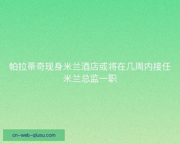 帕拉蒂奇现身米兰酒店或将在几周内接任米兰总监一职