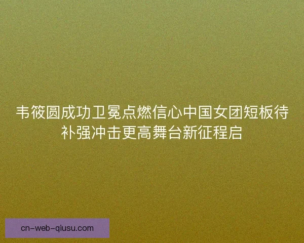 韦筱圆成功卫冕点燃信心中国女团短板待补强冲击更高舞台新征程启